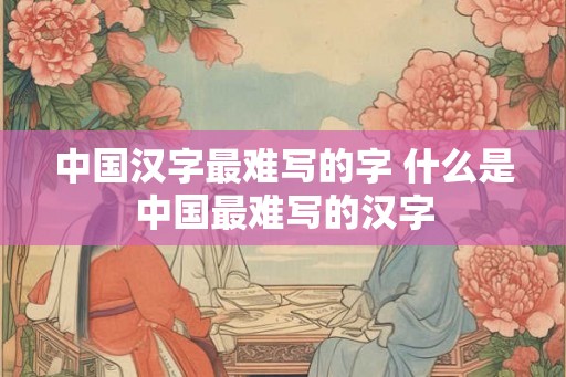 中国汉字最难写的字 什么是中国最难写的汉字