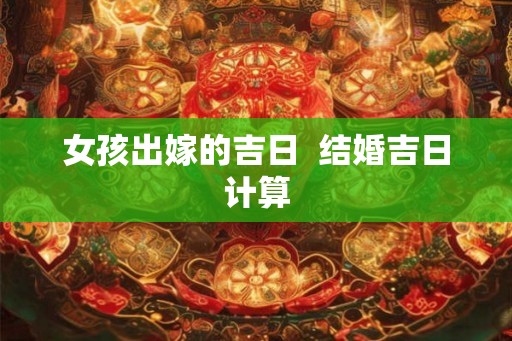 女孩出嫁的吉日 结婚吉日计算 女孩出嫁的吉日 结婚吉日计算