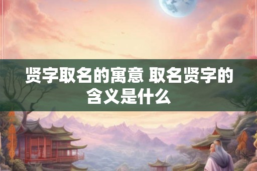 贤字取名的寓意 取名贤字的含义是什么 贤字取名的寓意 取名贤字的含义是什么