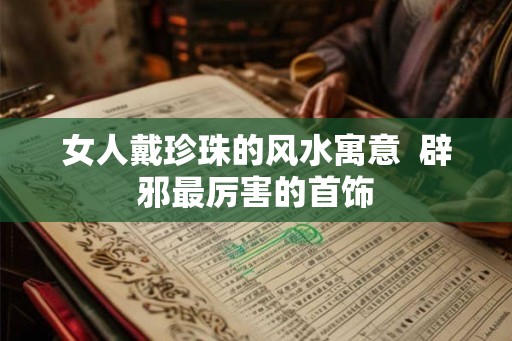 女人戴珍珠的风水寓意  辟邪最厉害的首饰