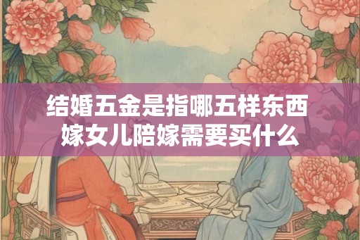 结婚五金是指哪五样东西 嫁女儿陪嫁需要买什么