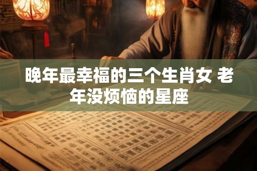 晚年最幸福的三个生肖女 老年没烦恼的星座