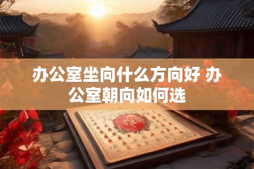 办公室坐向什么方向好 办公室朝向如何选