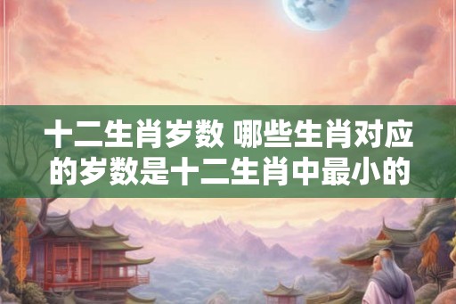 十二生肖岁数 哪些生肖对应的岁数是十二生肖中最小的