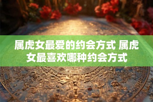 属虎女最爱的约会方式 属虎女最喜欢哪种约会方式