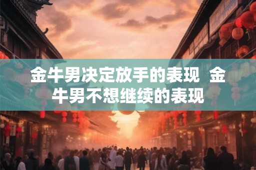 金牛男决定放手的表现 金牛男不想继续的表现 金牛男决定放手的表现 金牛男不想继续的表现