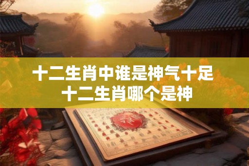 十二生肖中谁是神气十足 十二生肖哪个是神 十二生肖中谁是神气十足 十二生肖哪个是神