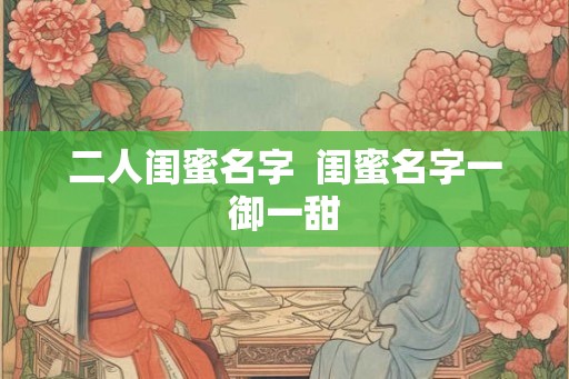 二人闺蜜名字 闺蜜名字一御一甜 二人闺蜜名字 闺蜜名字一御一甜