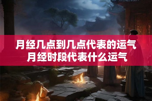 月经几点到几点代表的运气 月经时段代表什么运气 月经几点到几点代表的运气 月经时段代表什么运气