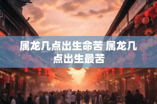 属龙几点出生命苦 属龙几点出生最苦