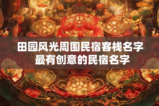 田园风光周围民宿客栈名字 最有创意的民宿名字 田园风光周围民宿客栈名字 最有创意的民宿名字
