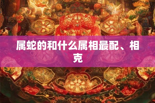 属蛇的和什么属相最配、相克 属蛇的和什么属相最配、相克