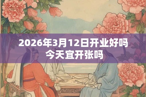 2026年3月12日开业好吗 今天宜开张吗