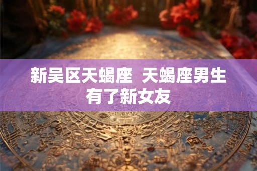 新吴区天蝎座  天蝎座男生有了新女友