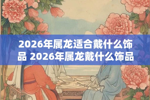 2026年属龙适合戴什么饰品 2026年属龙戴什么饰品
