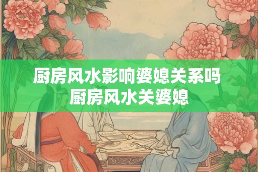 厨房风水影响婆媳关系吗 厨房风水关婆媳
