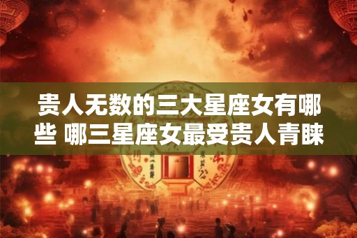 贵人无数的三大星座女有哪些 哪三星座女最受贵人青睐