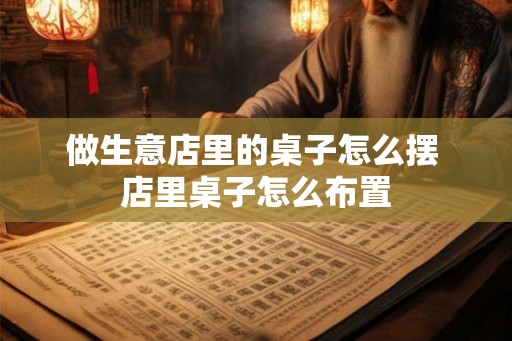 做生意店里的桌子怎么摆 店里桌子怎么布置