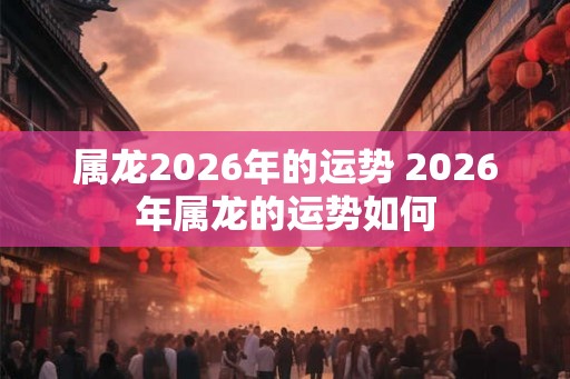 属龙2026年的运势 2026年属龙的运势如何