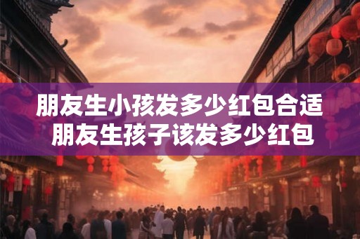 朋友生小孩发多少红包合适 朋友生孩子该发多少红包
