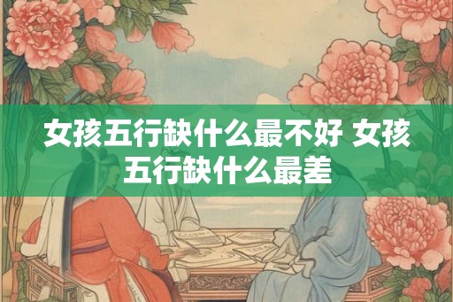 女孩五行缺什么最不好 女孩五行缺什么最差
