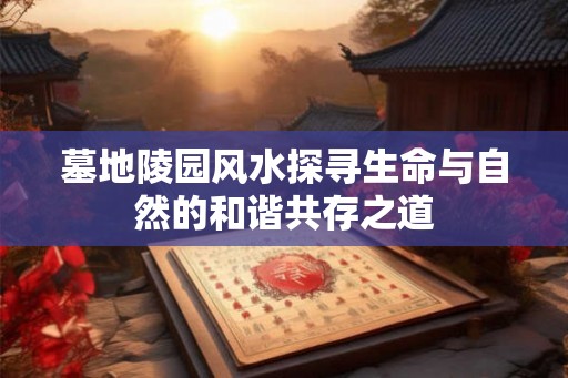 墓地陵园风水探寻生命与自然的和谐共存之道