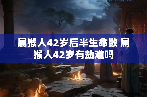 属猴人42岁后半生命数 属猴人42岁有劫难吗
