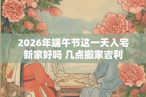 2026年端午节这一天入宅新家好吗 几点搬家吉利