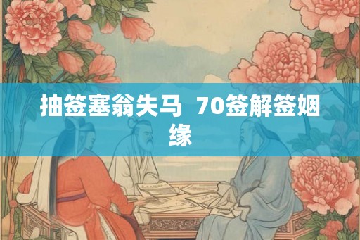 抽签塞翁失马 70签解签姻缘 抽签塞翁失马 70签解签姻缘