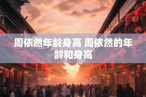 周依然年龄身高 周依然的年龄和身高 周依然年龄身高 周依然的年龄和身高