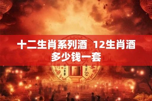 十二生肖系列酒  12生肖酒多少钱一套