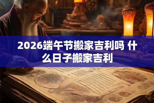 2026端午节搬家吉利吗 什么日子搬家吉利