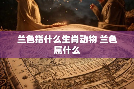 兰色指什么生肖动物 兰色属什么 兰色指什么生肖动物 兰色属什么