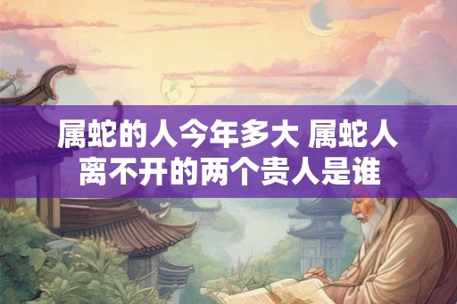 属蛇的人今年多大 属蛇人离不开的两个贵人是谁 属蛇的人今年多大 属蛇人离不开的两个贵人是谁
