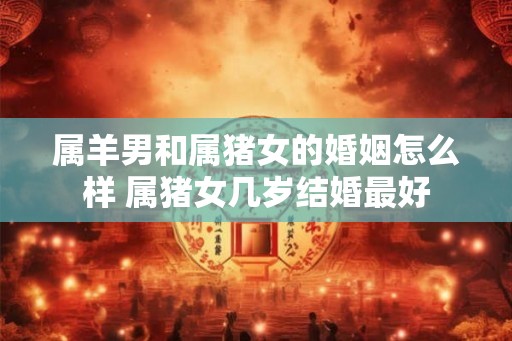 属羊男和属猪女的婚姻怎么样 属猪女几岁结婚最好 属羊男和属猪女的婚姻怎么样 属猪女几岁结婚最好