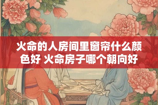 火命的人房间里窗帘什么颜色好 火命房子哪个朝向好