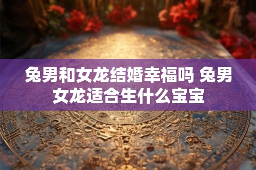 兔男和女龙结婚幸福吗 兔男女龙适合生什么宝宝 兔男和女龙结婚幸福吗 兔男女龙适合生什么宝宝