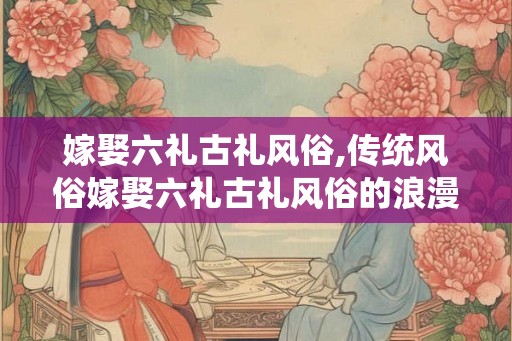 嫁娶六礼古礼风俗,传统风俗嫁娶六礼古礼风俗的浪漫传承