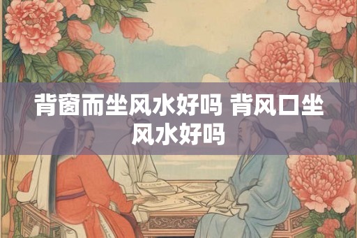 背窗而坐风水好吗 背风口坐风水好吗