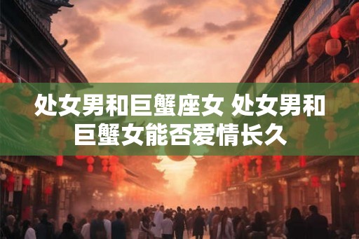 处女男和巨蟹座女 处女男和巨蟹女能否爱情长久