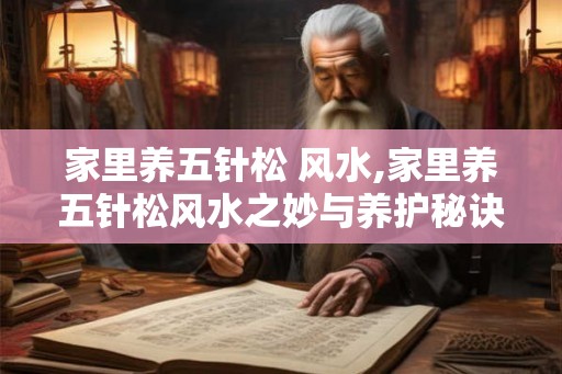 家里养五针松 风水,家里养五针松风水之妙与养护秘诀