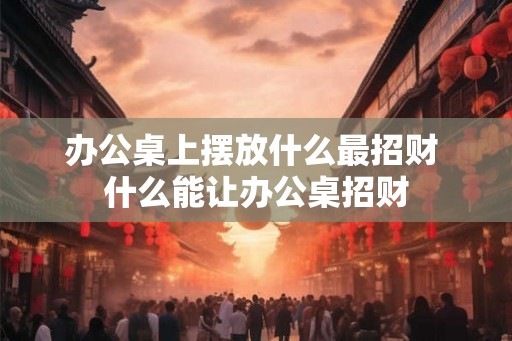 办公桌上摆放什么最招财 什么能让办公桌招财