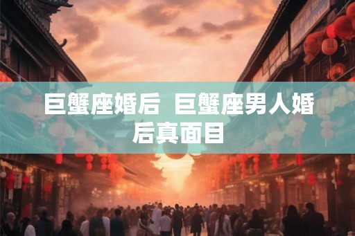 巨蟹座婚后 巨蟹座男人婚后真面目 巨蟹座婚后 巨蟹座男人婚后真面目