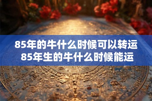 85年的牛什么时候可以转运 85年生的牛什么时候能运往目的地 85年的牛什么时候可以转运 85年生的牛什么时候能运往目的地