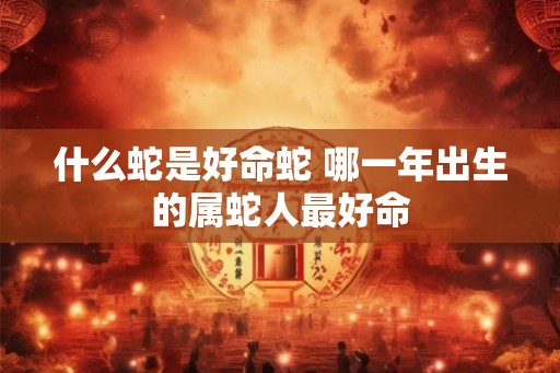 什么蛇是好命蛇 哪一年出生的属蛇人最好命