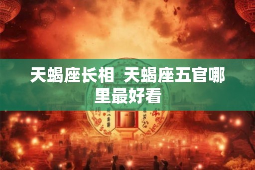 天蝎座长相  天蝎座五官哪里最好看