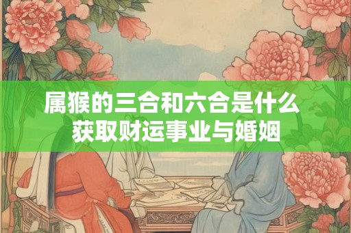 属猴的三合和六合是什么 获取财运事业与婚姻
