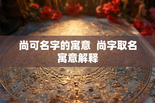 尚可名字的寓意  尚字取名寓意解释