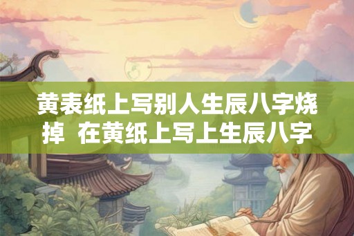 黄表纸上写别人生辰八字烧掉  在黄纸上写上生辰八字烧掉为了啥
