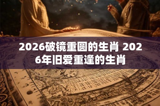 2026破镜重圆的生肖 2026年旧爱重逢的生肖